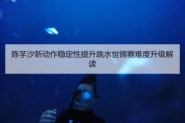 陈芋汐新动作稳定性提升跳水世锦赛难度升级解读