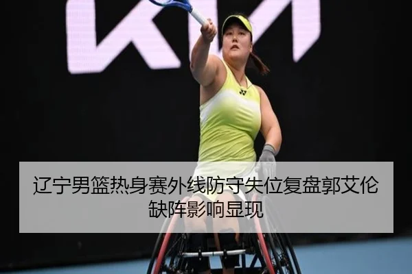 辽宁男篮热身赛外线防守失位复盘郭艾伦缺阵影响显现