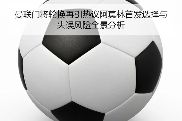 曼联门将轮换再引热议阿莫林首发选择与失误风险全景分析